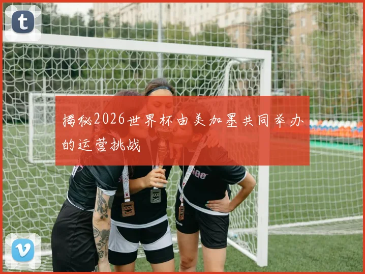 揭秘2026世界杯由美加墨共同举办的运营挑战
