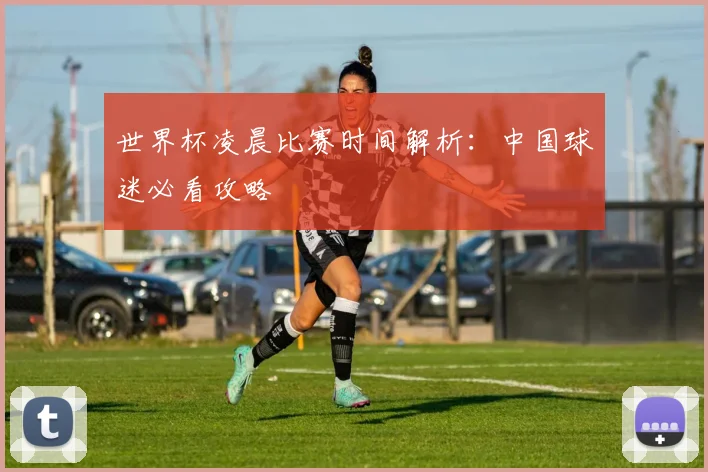 世界杯凌晨比赛时间解析：中国球迷必看攻略