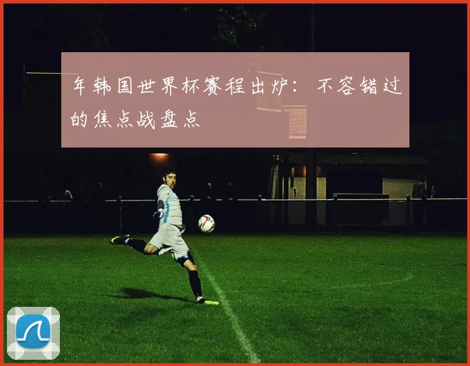年韩国世界杯赛程出炉：不容错过的焦点战盘点