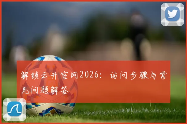 解锁云开官网2026：访问步骤与常见问题解答