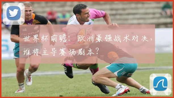 世界杯前瞻：欧洲豪强战术对决，谁将主导赛场剧本？